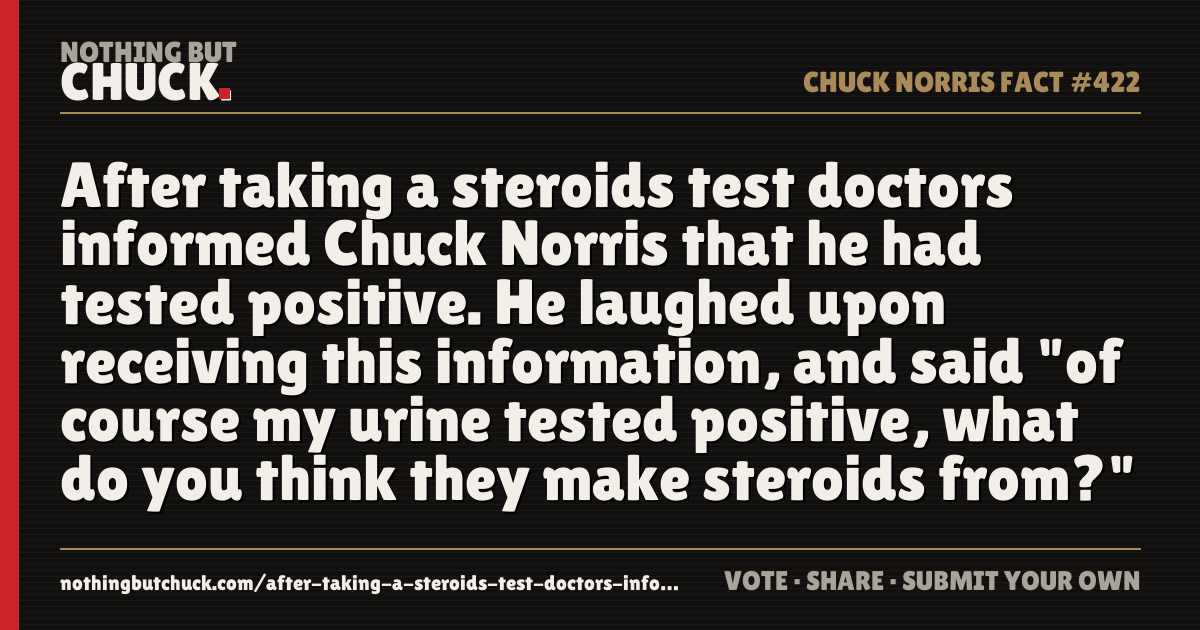 Share card: After taking a steroids test doctors informed Chuck Norris that he had tested positive. He laughed upon receiving this information, and said "of course my urine tested positive, what do you think they make steroids from?"