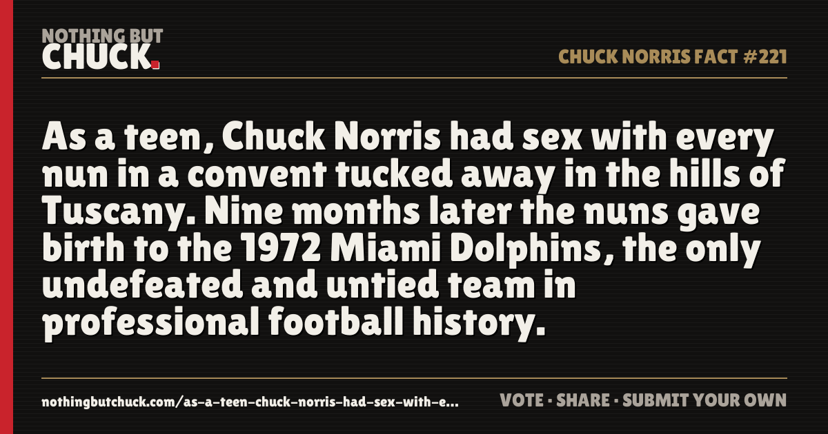 Share card: As a teen, Chuck Norris had sex with every nun in a convent tucked away in the hills of Tuscany. Nine months later the nuns gave birth to the 1972 Miami Dolphins, the only undefeated and untied team in professional football history.