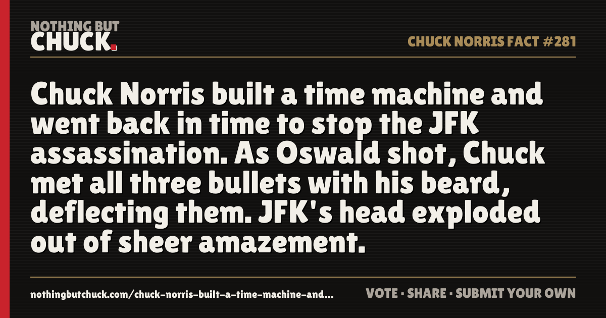 Share card: Chuck Norris built a time machine and went back in time to stop the JFK assassination. As Oswald shot, Chuck met all three bullets with his beard, deflecting them. JFK's head exploded out of sheer amazement.