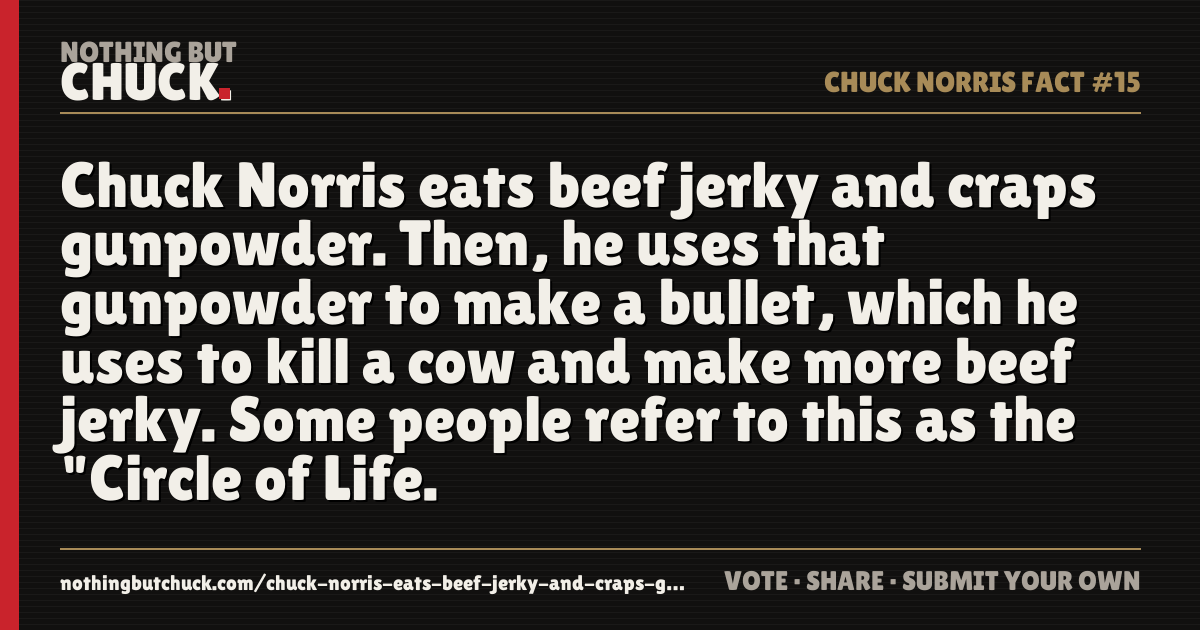 Share card: Chuck Norris eats beef jerky and craps gunpowder. Then, he uses that gunpowder to make a bullet, which he uses to kill a cow and make more beef jerky. Some people refer to this as the "Circle of Life.