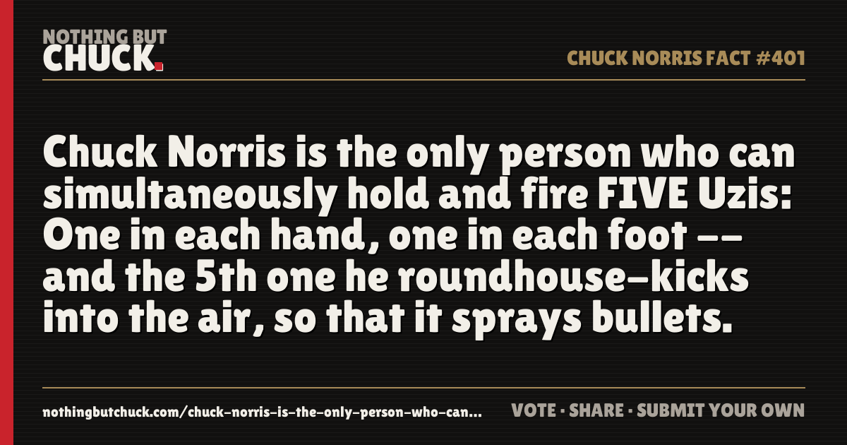 Share card: Chuck Norris is the only person who can simultaneously hold and fire FIVE Uzis: One in each hand, one in each foot -- and the 5th one he roundhouse-kicks into the air, so that it sprays bullets.