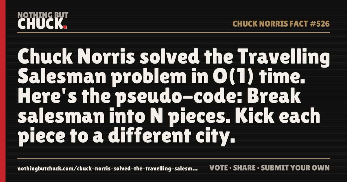 Share card: Chuck Norris solved the Travelling Salesman problem in O(1) time. Here's the pseudo-code: Break salesman into N pieces. Kick each piece to a different city.