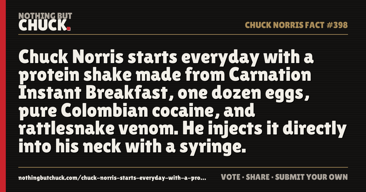 Share card: Chuck Norris starts everyday with a protein shake made from Carnation Instant Breakfast, one dozen eggs, pure Colombian cocaine, and rattlesnake venom. He injects it directly into his neck with a syringe.