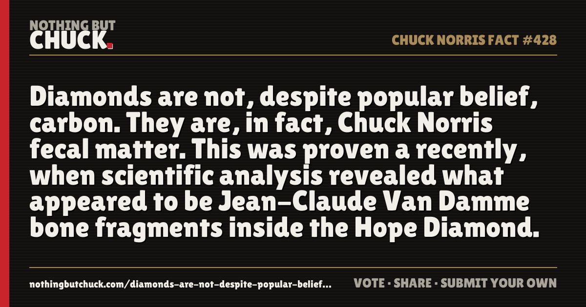 Share card: Diamonds are not, despite popular belief, carbon. They are, in fact, Chuck Norris fecal matter. This was proven a recently, when scientific analysis revealed what appeared to be Jean-Claude Van Damme bone fragments inside the Hope Diamond.