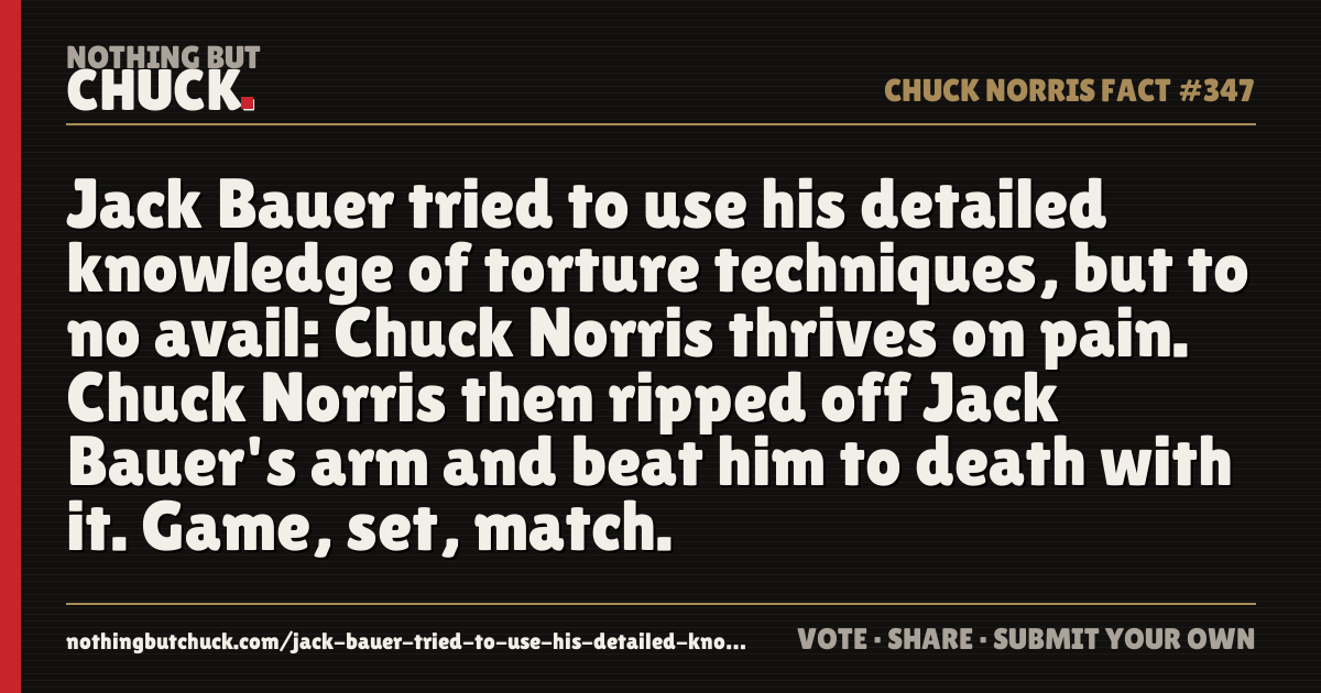 Share card: Jack Bauer tried to use his detailed knowledge of torture techniques, but to no avail: Chuck Norris thrives on pain. Chuck Norris then ripped off Jack Bauer's arm and beat him to death with it. Game, set, match.