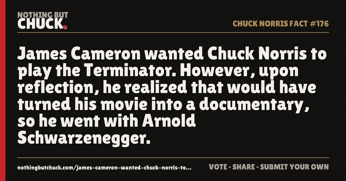 Share card: James Cameron wanted Chuck Norris to play the Terminator. However, upon reflection, he realized that would have turned his movie into a documentary, so he went with Arnold Schwarzenegger.