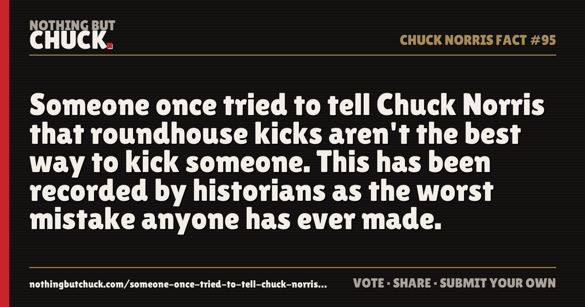 Share card: Someone once tried to tell Chuck Norris that roundhouse kicks aren't the best way to kick someone. This has been recorded by historians as the worst mistake anyone has ever made.