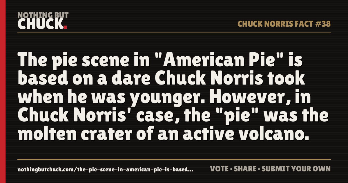 Share card: The pie scene in "American Pie" is based on a dare Chuck Norris took when he was younger. However, in Chuck Norris' case, the "pie" was the molten crater of an active volcano.